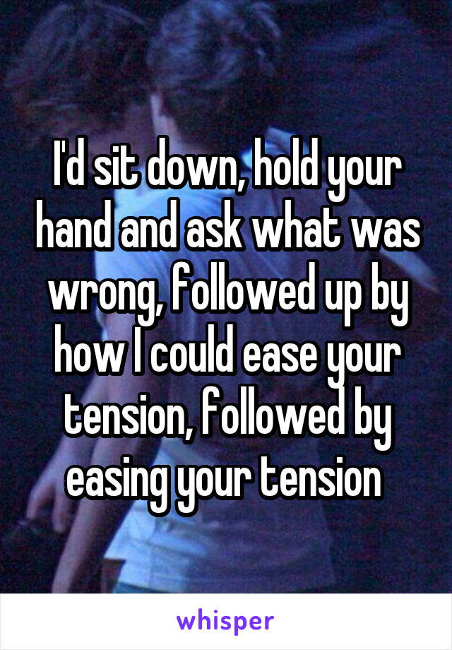 I'd sit down, hold your hand and ask what was wrong, followed up by how I could ease your tension, followed by easing your tension 