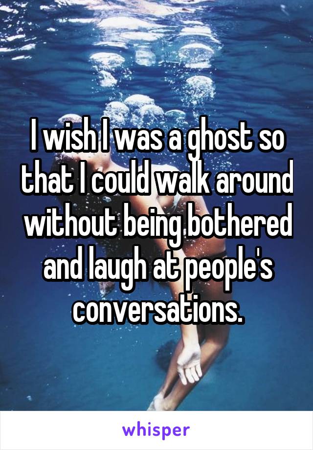 I wish I was a ghost so that I could walk around without being bothered and laugh at people's conversations.