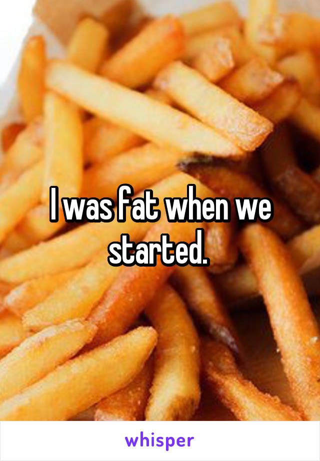 I was fat when we started. 