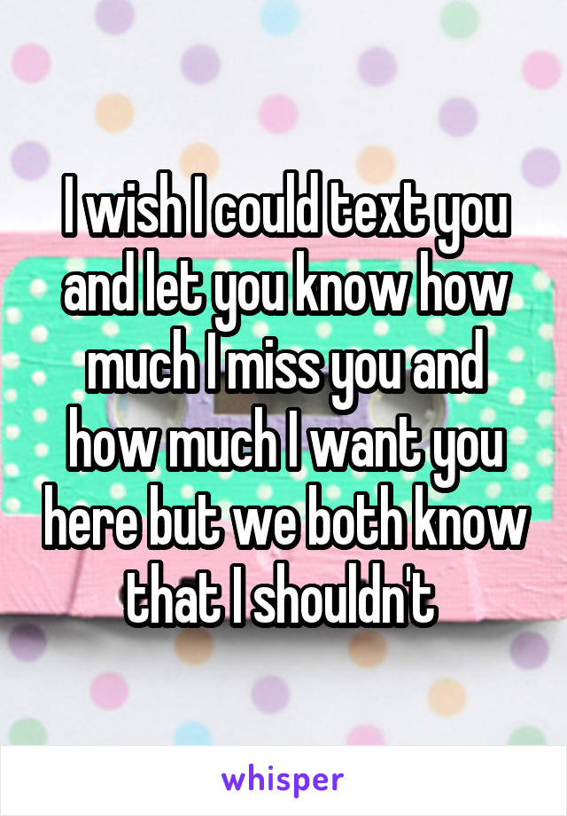 I wish I could text you and let you know how much I miss you and how much I want you here but we both know that I shouldn't 