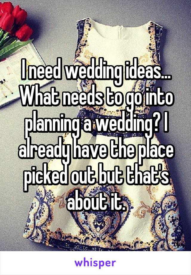 I need wedding ideas... What needs to go into planning a wedding? I already have the place picked out but that's about it.