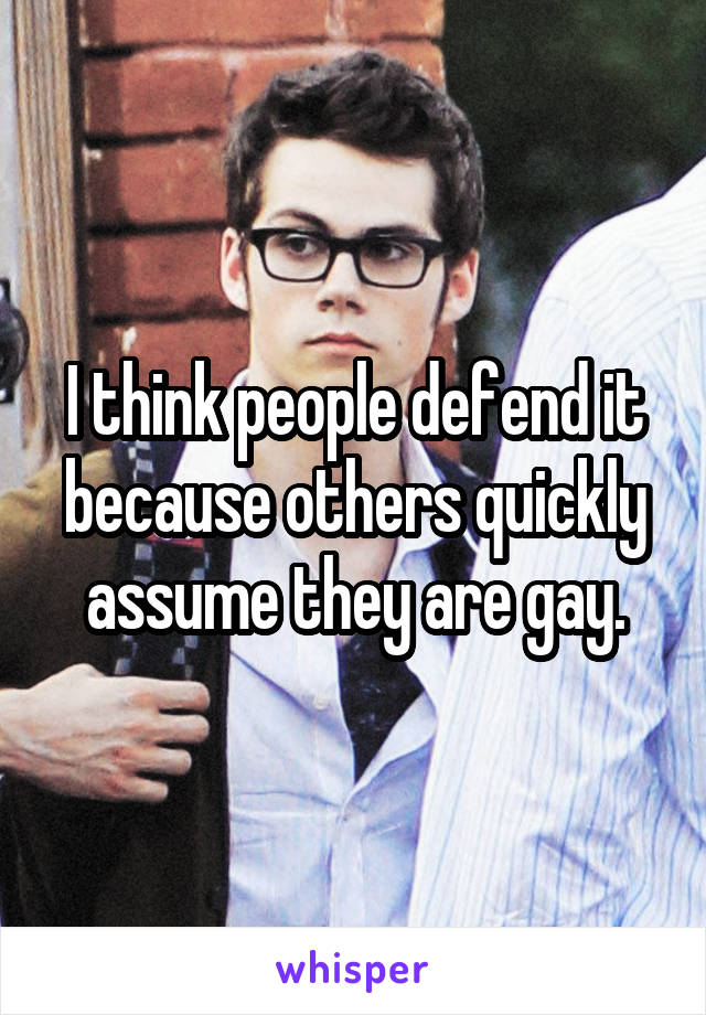 I think people defend it because others quickly assume they are gay.