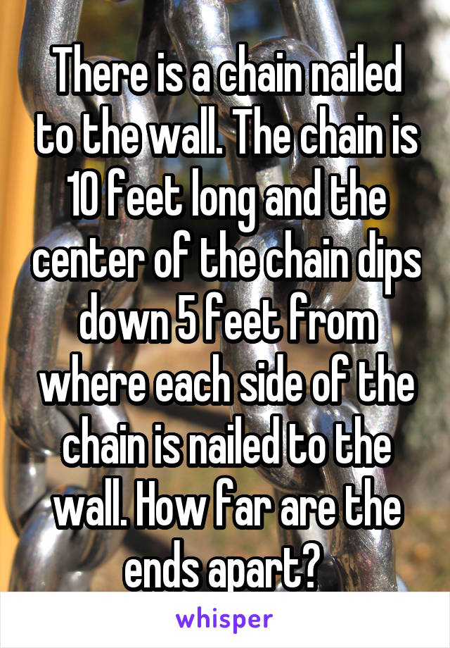 There is a chain nailed to the wall. The chain is 10 feet long and the center of the chain dips down 5 feet from where each side of the chain is nailed to the wall. How far are the ends apart? 