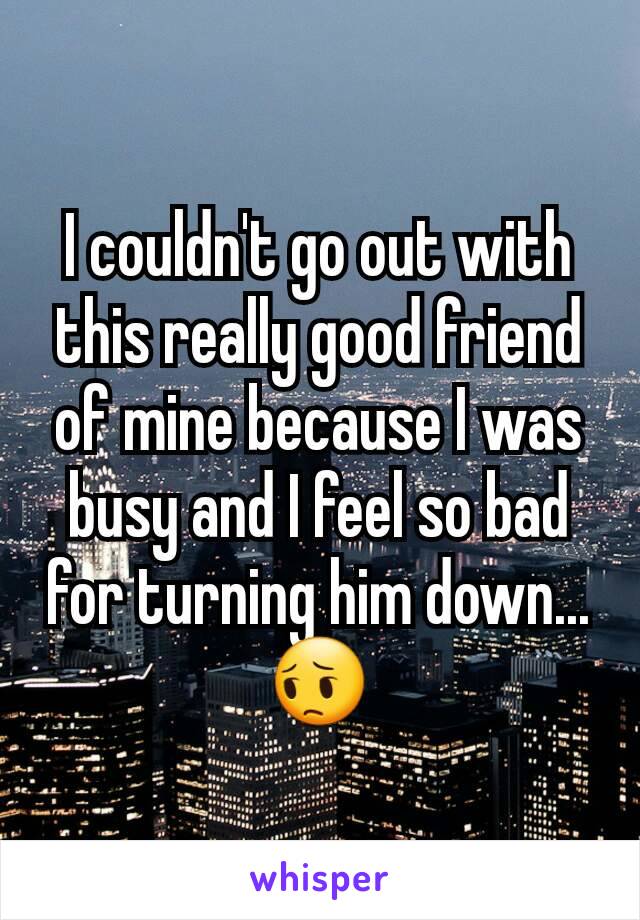 I couldn't go out with this really good friend of mine because I was busy and I feel so bad for turning him down... 😔