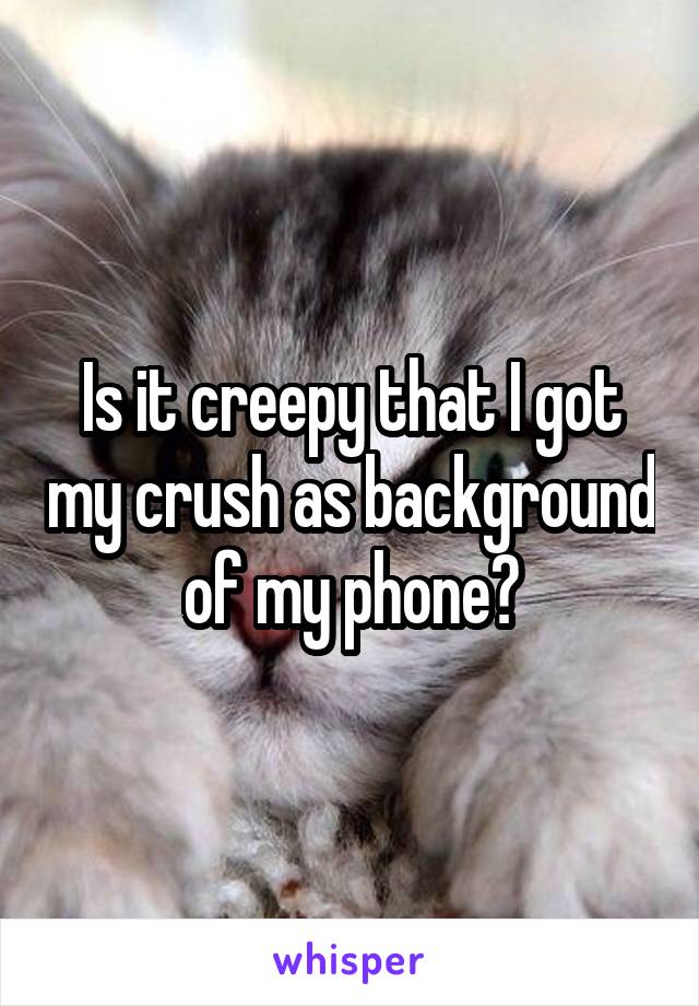 Is it creepy that I got my crush as background of my phone?