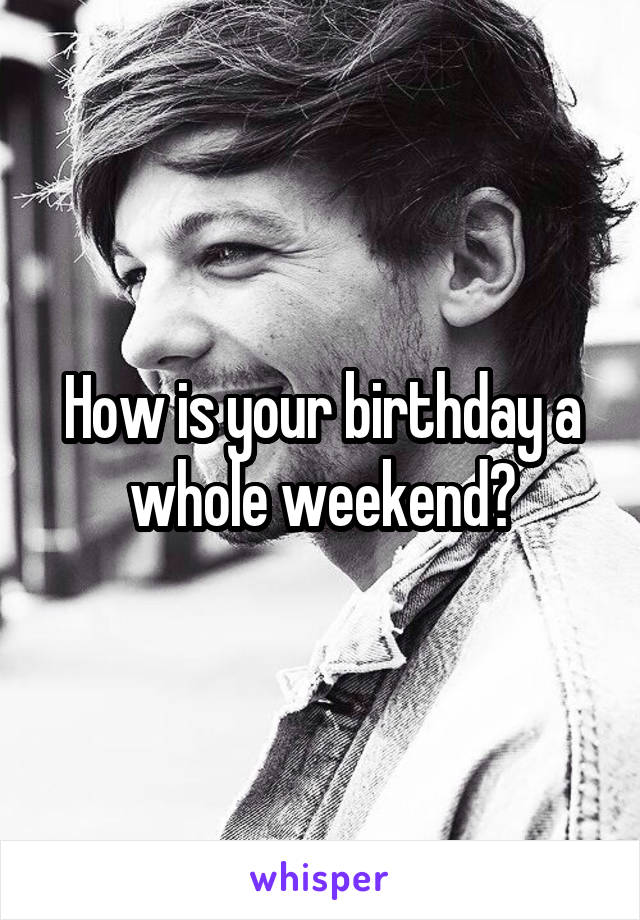 How is your birthday a whole weekend?