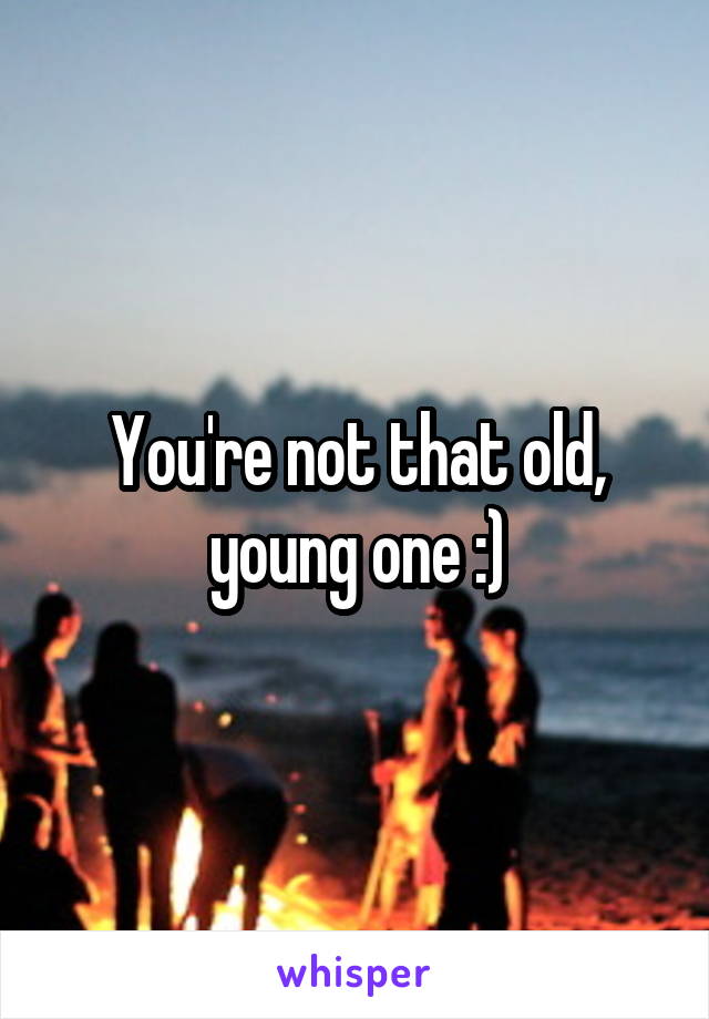 You're not that old, young one :)
