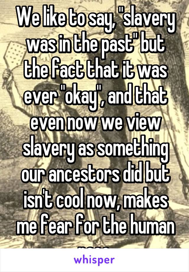 We like to say, "slavery was in the past" but the fact that it was ever "okay", and that even now we view slavery as something our ancestors did but isn't cool now, makes me fear for the human race.