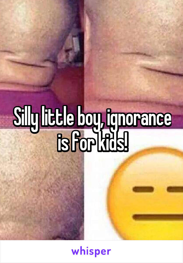 Silly little boy, ignorance is for kids!