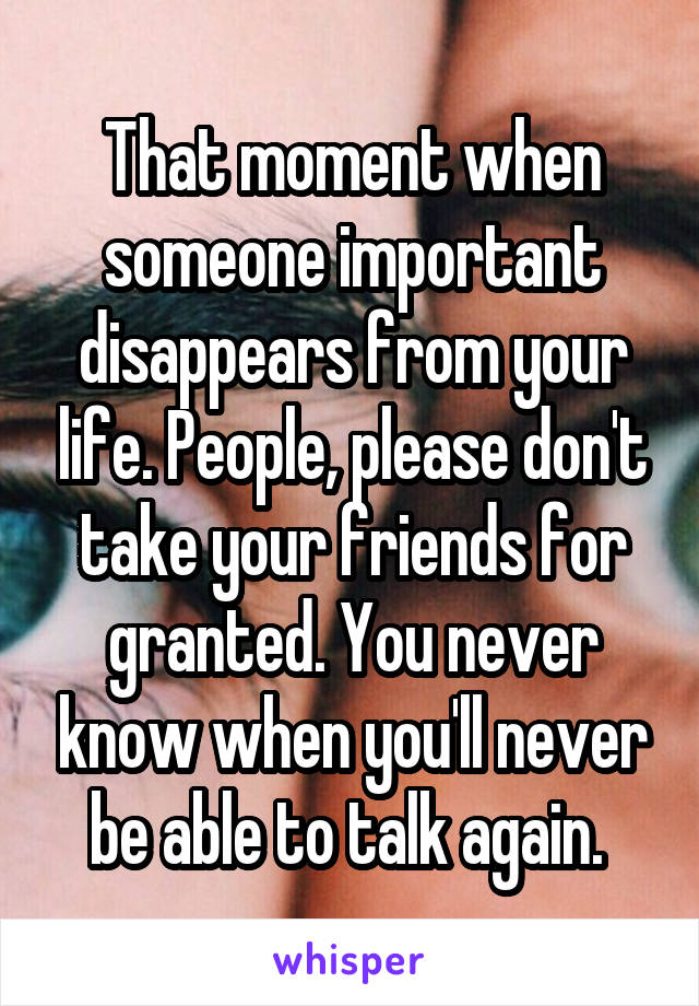 That moment when someone important disappears from your life. People, please don't take your friends for granted. You never know when you'll never be able to talk again. 