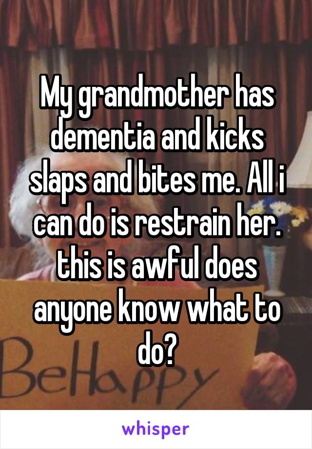 My grandmother has dementia and kicks slaps and bites me. All i can do is restrain her. this is awful does anyone know what to do?