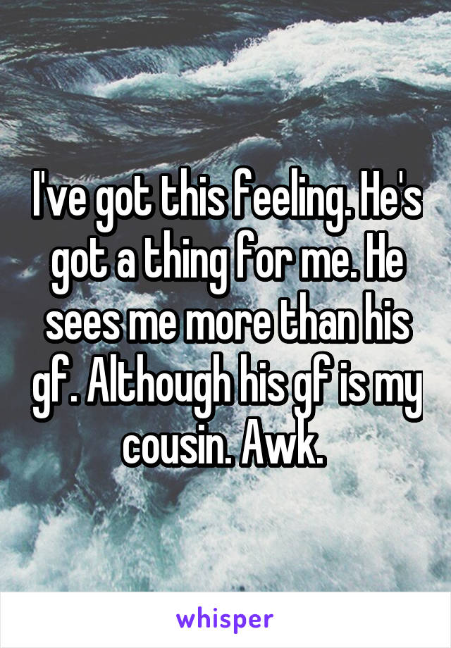 I've got this feeling. He's got a thing for me. He sees me more than his gf. Although his gf is my cousin. Awk. 