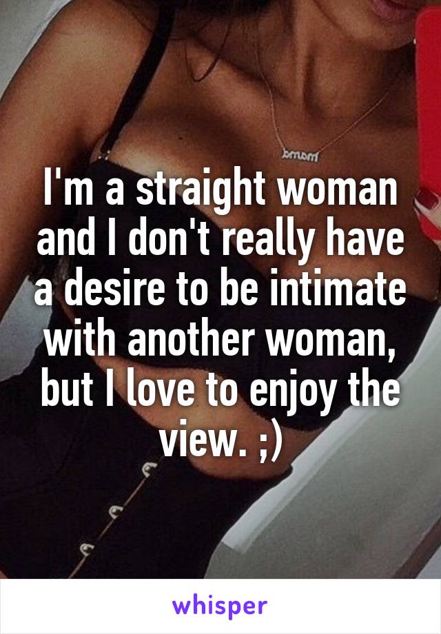 I'm a straight woman and I don't really have a desire to be intimate with another woman, but I love to enjoy the view. ;)