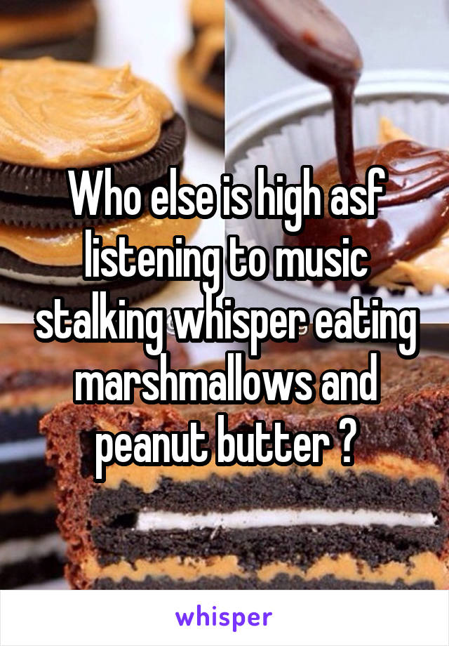 Who else is high asf listening to music stalking whisper eating marshmallows and peanut butter ?