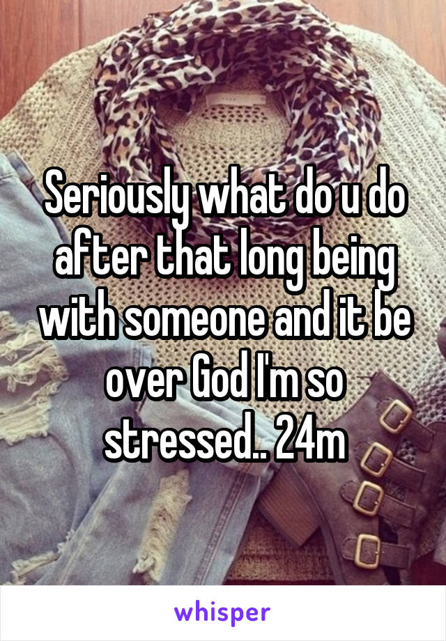 Seriously what do u do after that long being with someone and it be over God I'm so stressed.. 24m