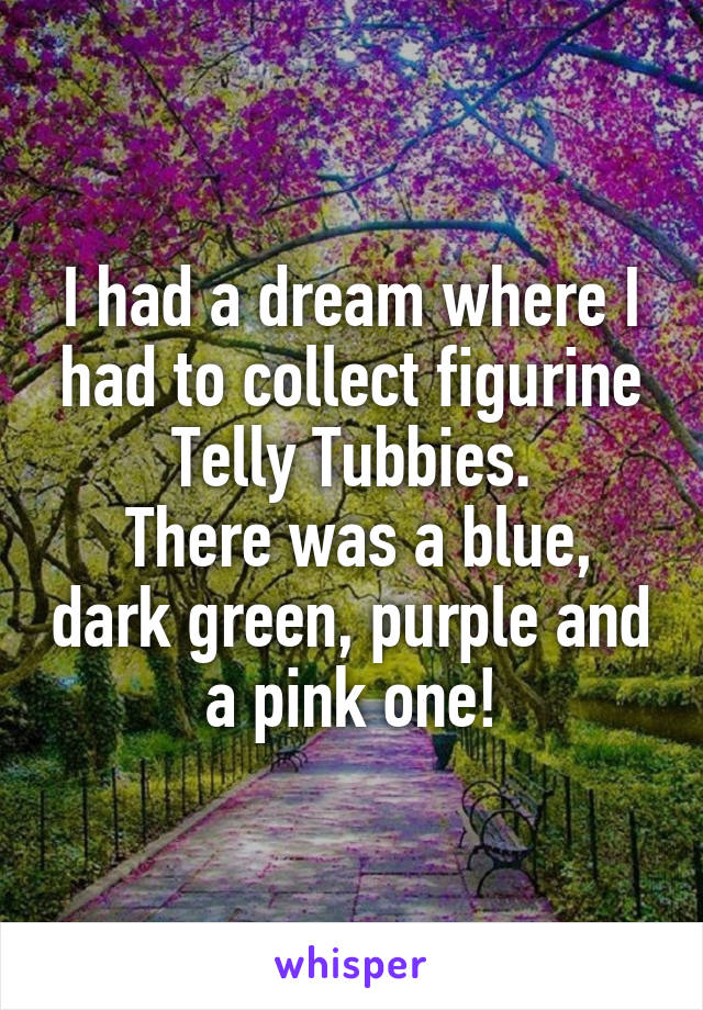 I had a dream where I had to collect figurine Telly Tubbies.
 There was a blue, dark green, purple and a pink one!