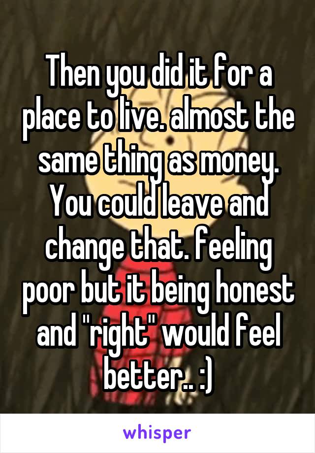 Then you did it for a place to live. almost the same thing as money. You could leave and change that. feeling poor but it being honest and "right" would feel better.. :)