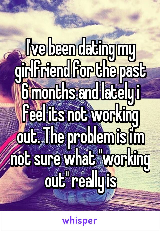 I've been dating my girlfriend for the past 6 months and lately i feel its not working out. The problem is i'm not sure what "working out" really is