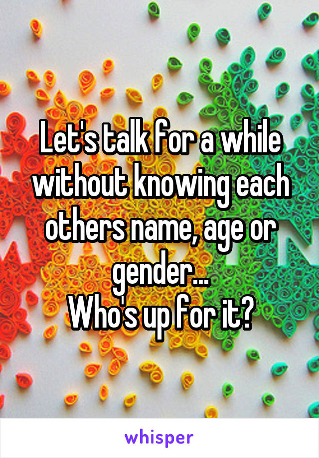 Let's talk for a while without knowing each others name, age or gender...
Who's up for it?