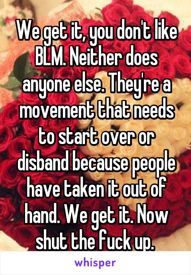 We get it, you don't like BLM. Neither does anyone else. They're a movement that needs to start over or disband because people have taken it out of hand. We get it. Now shut the fuck up. 