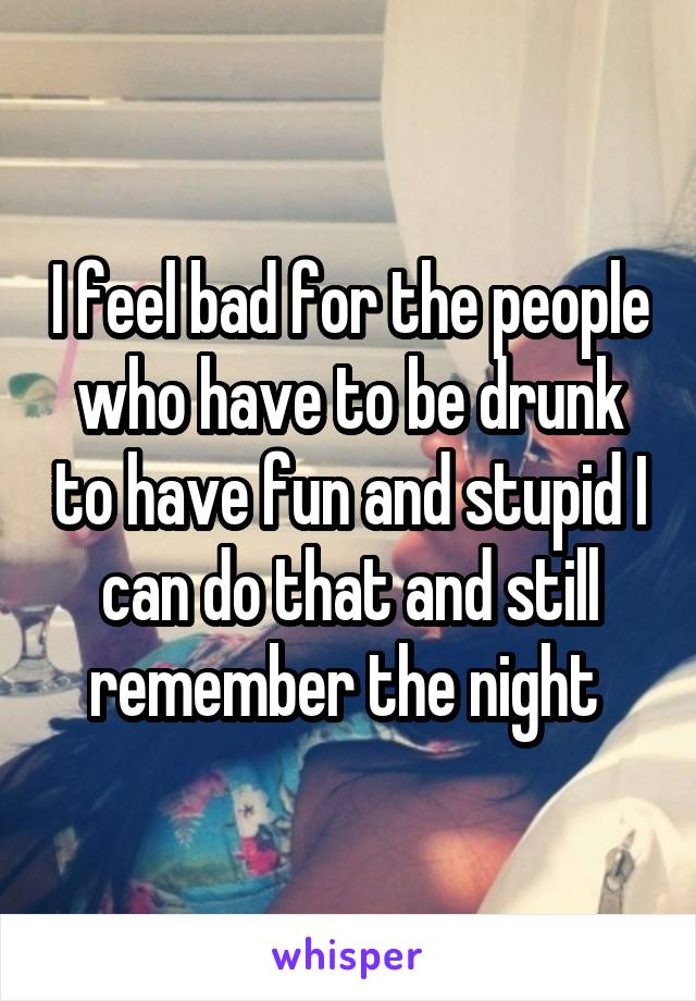 I feel bad for the people who have to be drunk to have fun and stupid I can do that and still remember the night 