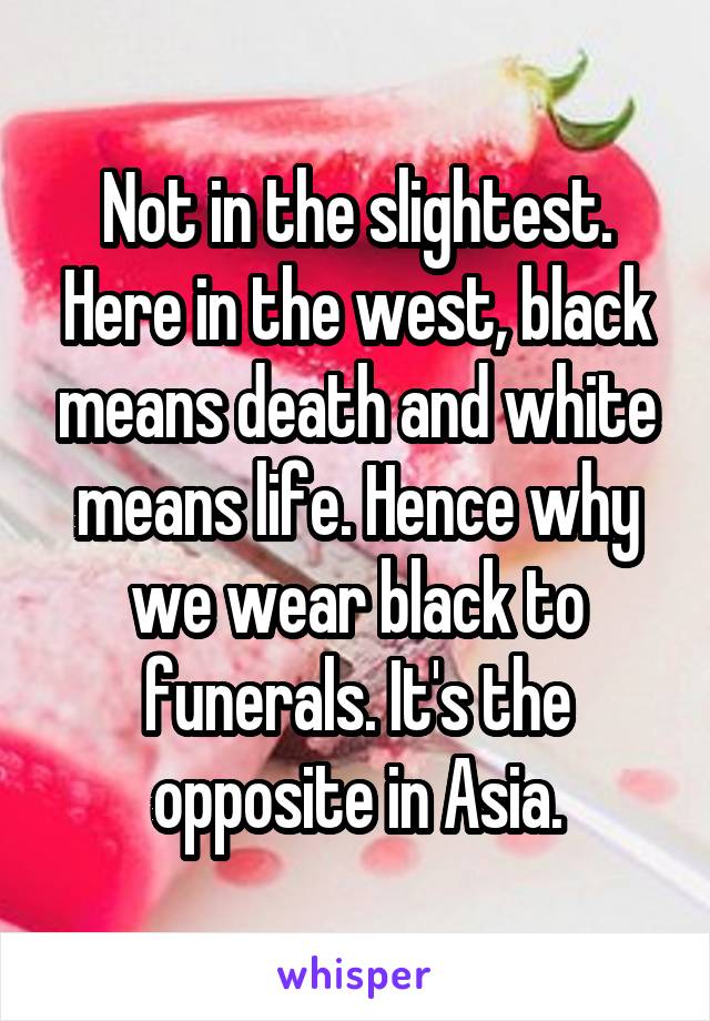 Not in the slightest. Here in the west, black means death and white means life. Hence why we wear black to funerals. It's the opposite in Asia.