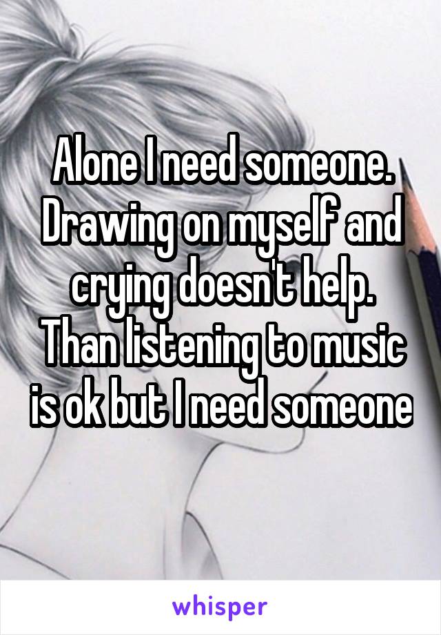 Alone I need someone. Drawing on myself and crying doesn't help. Than listening to music is ok but I need someone 