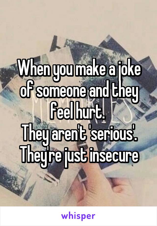 When you make a joke of someone and they feel hurt. 
They aren't 'serious'. They're just insecure
