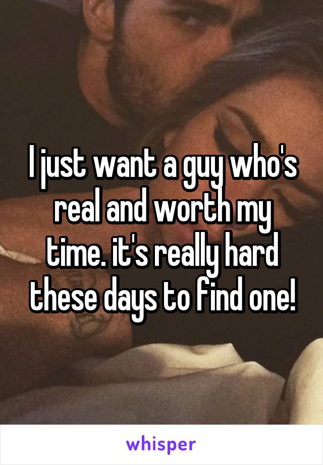 I just want a guy who's real and worth my time. it's really hard these days to find one!
