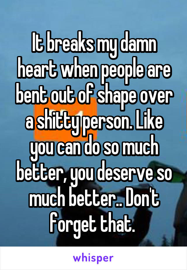 It breaks my damn heart when people are bent out of shape over a shitty person. Like you can do so much better, you deserve so much better.. Don't forget that. 