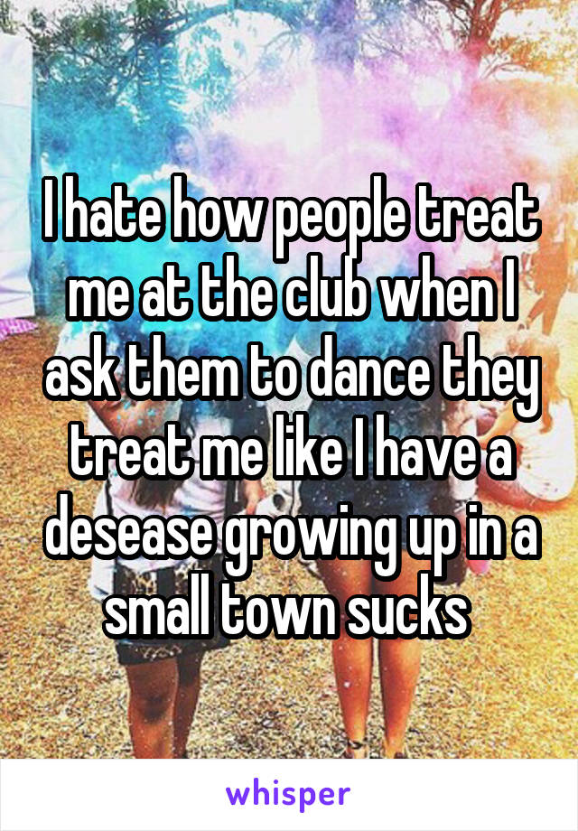 I hate how people treat me at the club when I ask them to dance they treat me like I have a desease growing up in a small town sucks 