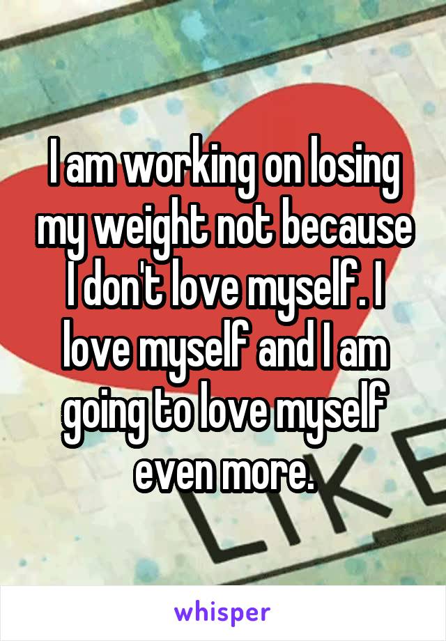 I am working on losing my weight not because I don't love myself. I love myself and I am going to love myself even more.