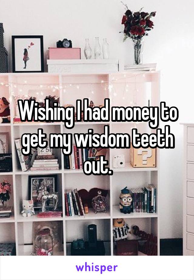 Wishing I had money to get my wisdom teeth out.
