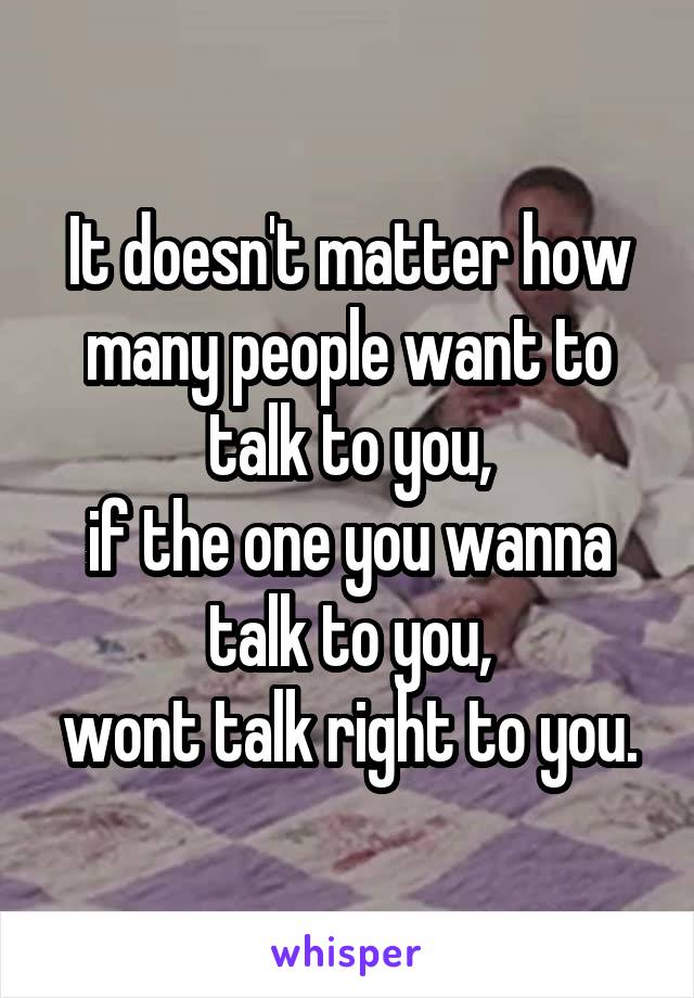 It doesn't matter how many people want to talk to you,
if the one you wanna talk to you,
wont talk right to you.