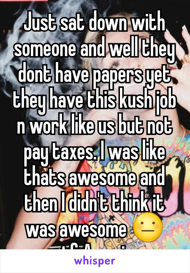 Just sat down with someone and well they dont have papers yet they have this kush job n work like us but not pay taxes. I was like thats awesome and then I didn't think it was awesome 😐 wtf America