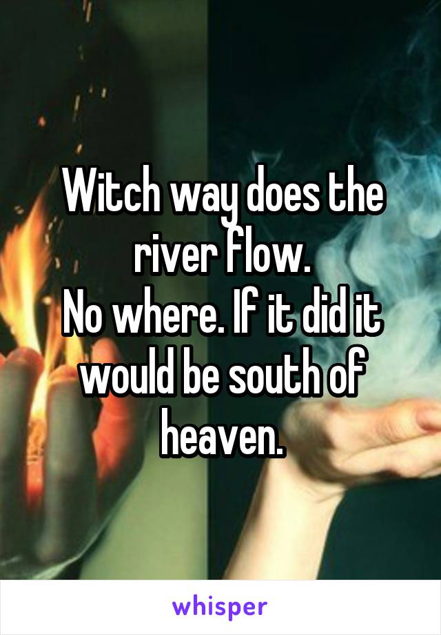 Witch way does the river flow.
No where. If it did it would be south of heaven.