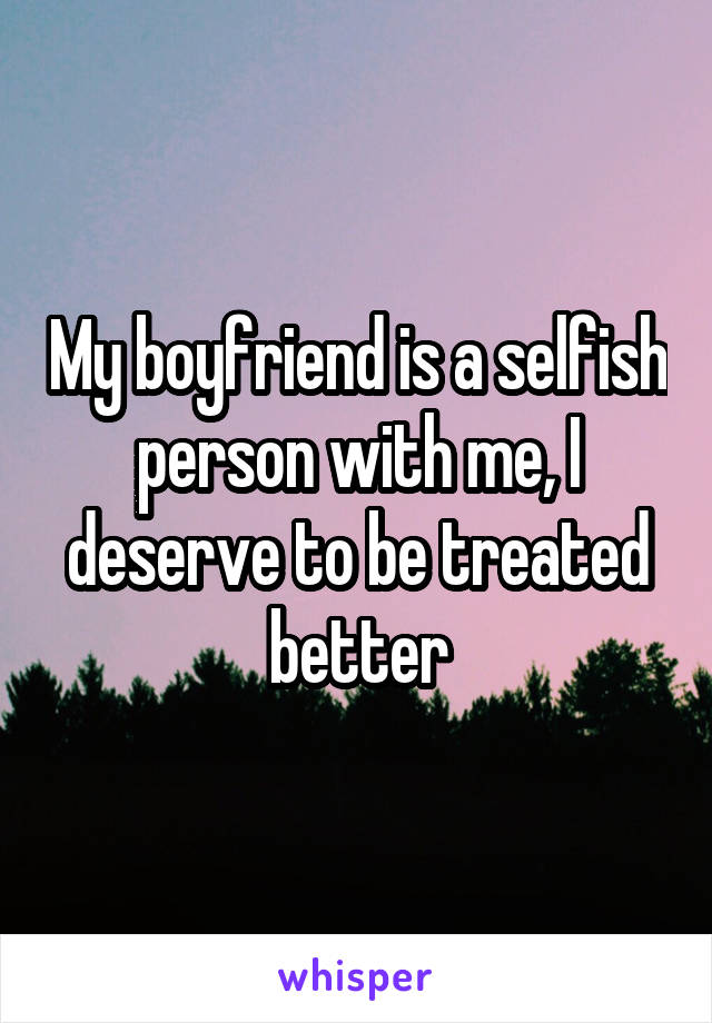 My boyfriend is a selfish person with me, I deserve to be treated better