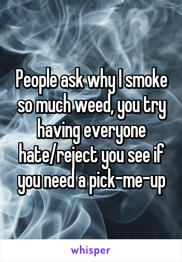 People ask why I smoke so much weed, you try having everyone hate/reject you see if you need a pick-me-up