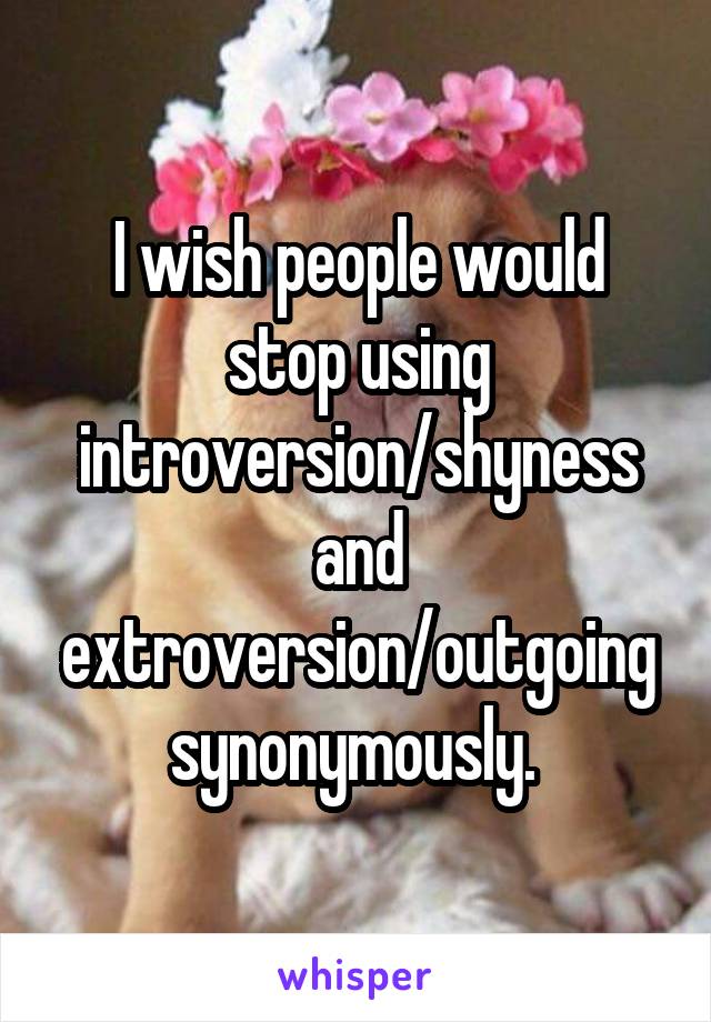 I wish people would stop using introversion/shyness and extroversion/outgoing synonymously. 