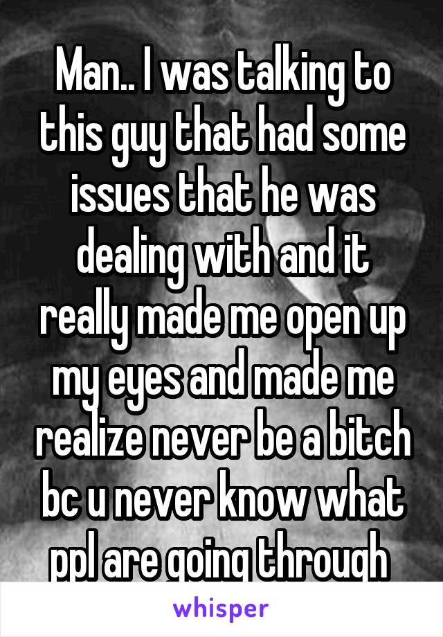 Man.. I was talking to this guy that had some issues that he was dealing with and it really made me open up my eyes and made me realize never be a bitch bc u never know what ppl are going through 