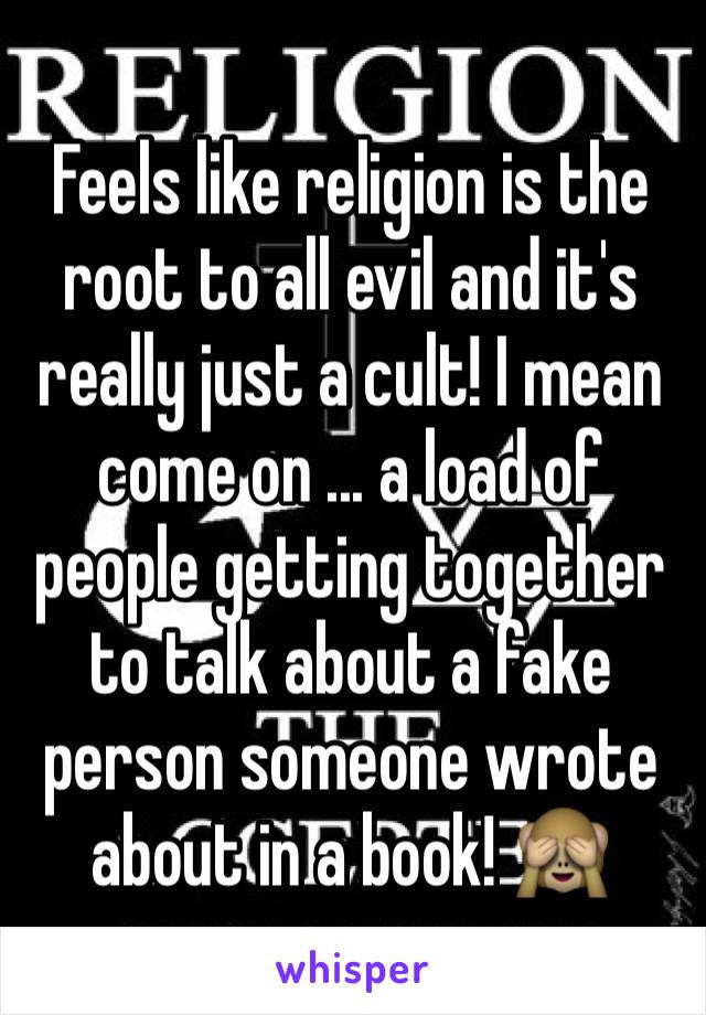Feels like religion is the root to all evil and it's really just a cult! I mean come on ... a load of people getting together to talk about a fake person someone wrote about in a book! 🙈