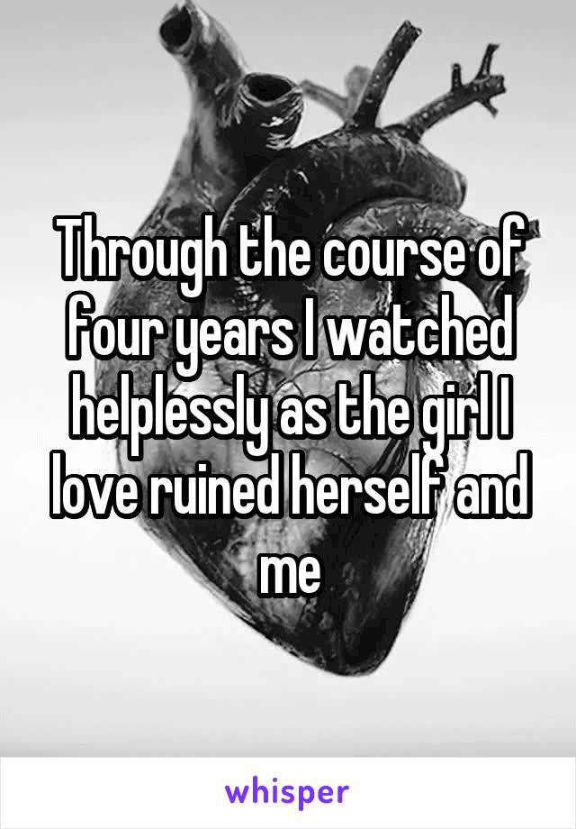 Through the course of four years I watched helplessly as the girl I love ruined herself and me