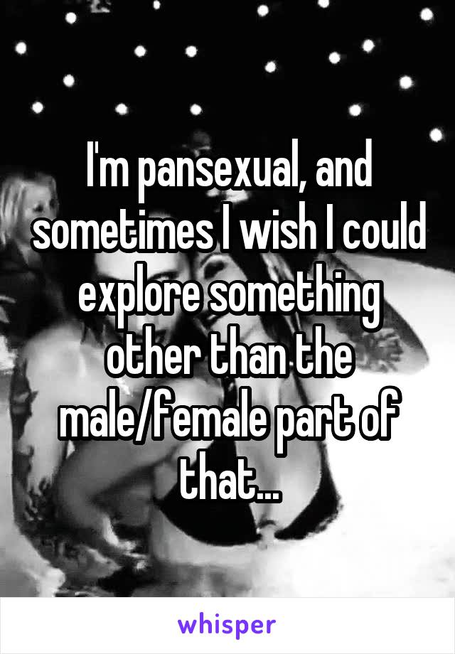 I'm pansexual, and sometimes I wish I could explore something other than the male/female part of that...