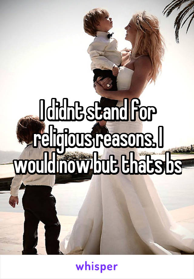 I didnt stand for religious reasons. I would now but thats bs