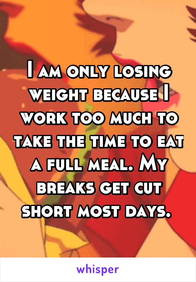 I am only losing weight because I work too much to take the time to eat a full meal. My breaks get cut short most days. 