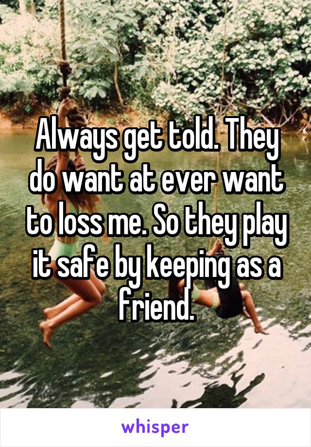 Always get told. They do want at ever want to loss me. So they play it safe by keeping as a friend.