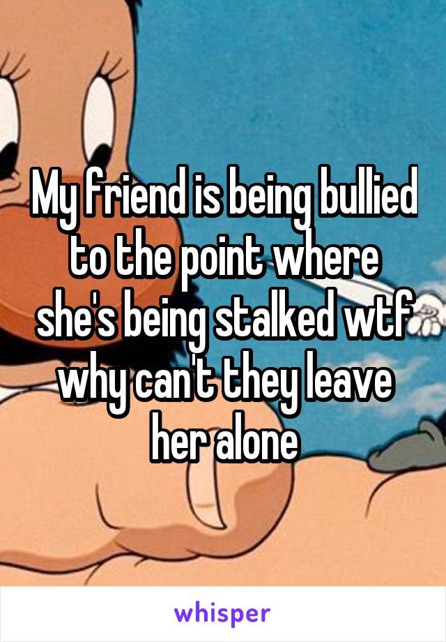 My friend is being bullied to the point where she's being stalked wtf why can't they leave her alone