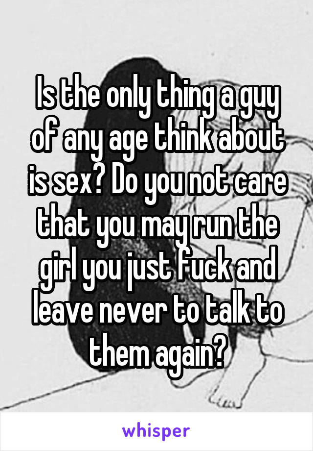 Is the only thing a guy of any age think about is sex? Do you not care that you may run the girl you just fuck and leave never to talk to them again?