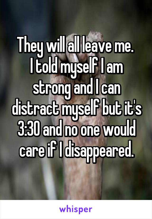 They will all leave me. 
I told myself I am strong and I can distract myself but it's 3:30 and no one would care if I disappeared.
