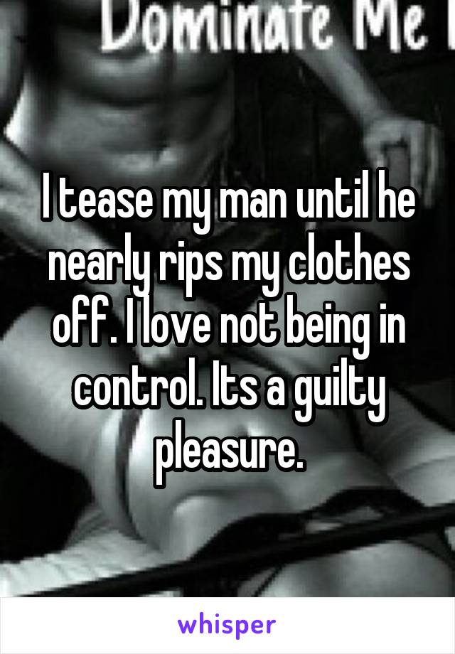 I tease my man until he nearly rips my clothes off. I love not being in control. Its a guilty pleasure.